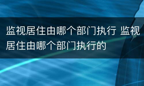 监视居住由哪个部门执行 监视居住由哪个部门执行的