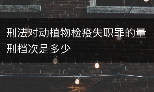 刑法对动植物检疫失职罪的量刑档次是多少