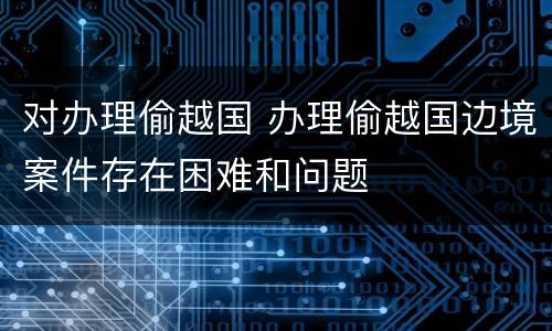 对办理偷越国 办理偷越国边境案件存在困难和问题