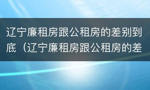 辽宁廉租房跟公租房的差别到底（辽宁廉租房跟公租房的差别到底有多大）