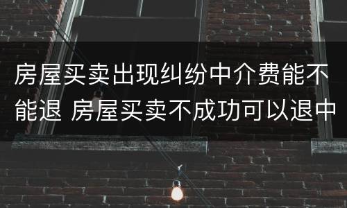 房屋买卖出现纠纷中介费能不能退 房屋买卖不成功可以退中介费吗?