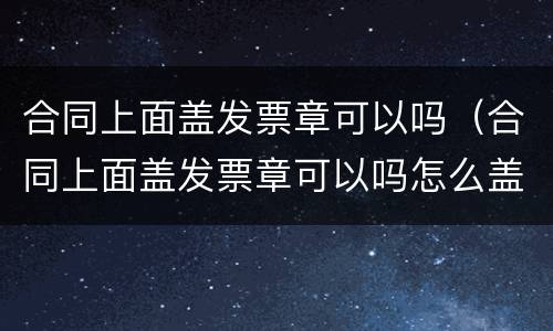 合同上面盖发票章可以吗（合同上面盖发票章可以吗怎么盖）