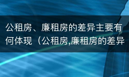 公租房、廉租房的差异主要有何体现（公租房,廉租房的差异主要有何体现）