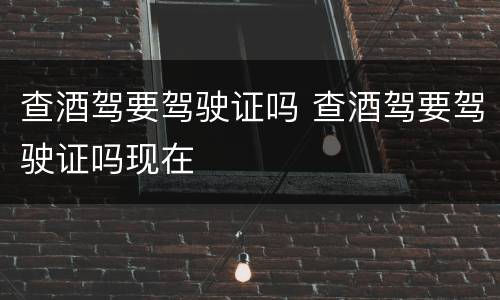 查酒驾要驾驶证吗 查酒驾要驾驶证吗现在