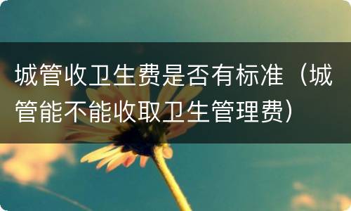 城管收卫生费是否有标准（城管能不能收取卫生管理费）
