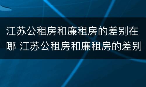 江苏公租房和廉租房的差别在哪 江苏公租房和廉租房的差别在哪些地方