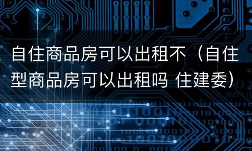 自住商品房可以出租不（自住型商品房可以出租吗 住建委）