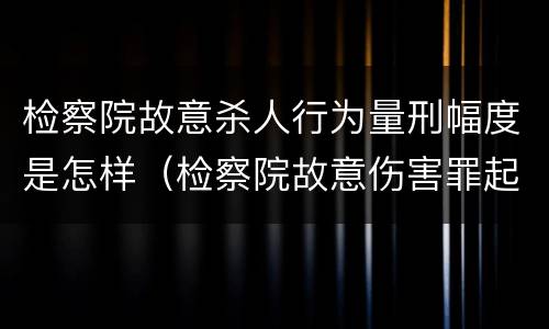 检察院故意杀人行为量刑幅度是怎样（检察院故意伤害罪起诉书）