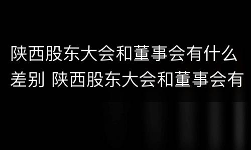 陕西股东大会和董事会有什么差别 陕西股东大会和董事会有什么差别吗