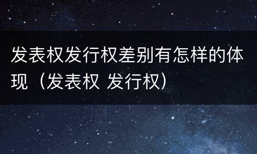 发表权发行权差别有怎样的体现（发表权 发行权）