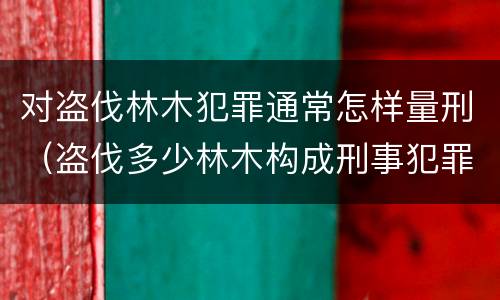 对盗伐林木犯罪通常怎样量刑（盗伐多少林木构成刑事犯罪）