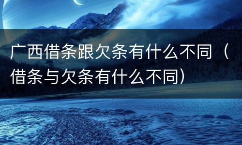 广西借条跟欠条有什么不同（借条与欠条有什么不同）