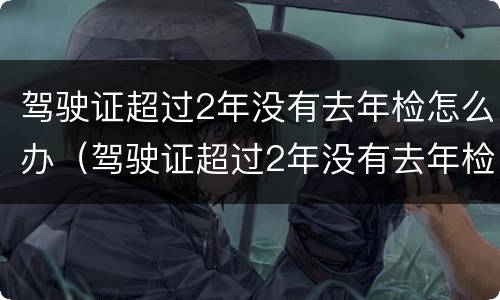 驾驶证超过2年没有去年检怎么办（驾驶证超过2年没有去年检怎么办呢）