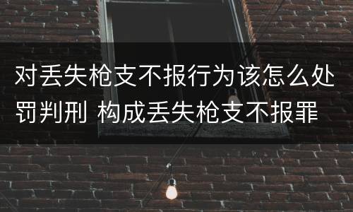 对丢失枪支不报行为该怎么处罚判刑 构成丢失枪支不报罪