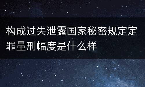 构成过失泄露国家秘密规定定罪量刑幅度是什么样