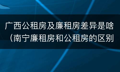 广西公租房及廉租房差异是啥（南宁廉租房和公租房的区别）