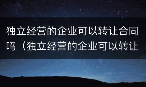 独立经营的企业可以转让合同吗（独立经营的企业可以转让合同吗怎么写）