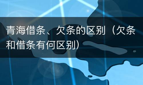 青海借条、欠条的区别（欠条和借条有何区别）
