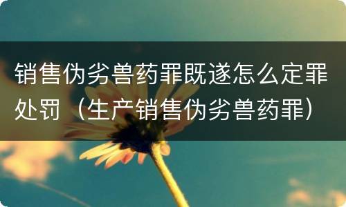 销售伪劣兽药罪既遂怎么定罪处罚（生产销售伪劣兽药罪）