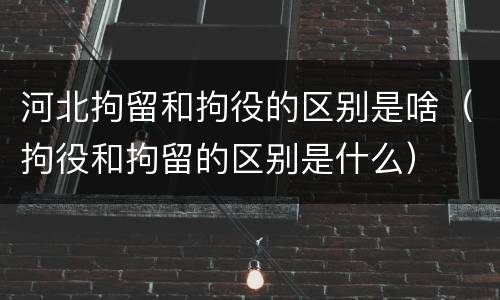 河北拘留和拘役的区别是啥（拘役和拘留的区别是什么）