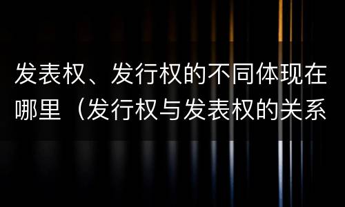 发表权、发行权的不同体现在哪里（发行权与发表权的关系）