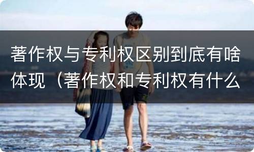 著作权与专利权区别到底有啥体现（著作权和专利权有什么区别）