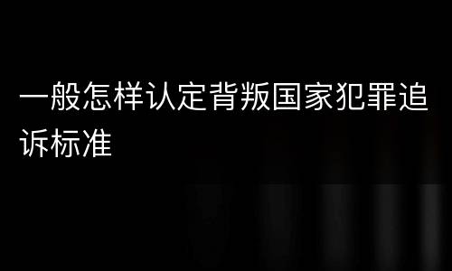 一般怎样认定背叛国家犯罪追诉标准