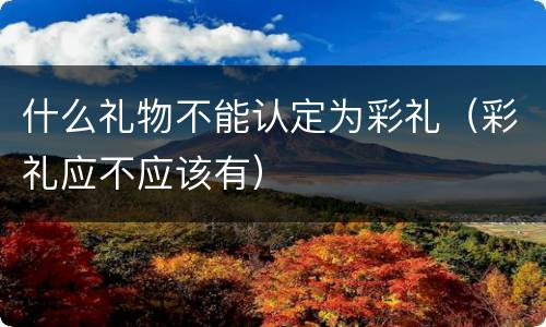 什么礼物不能认定为彩礼（彩礼应不应该有）