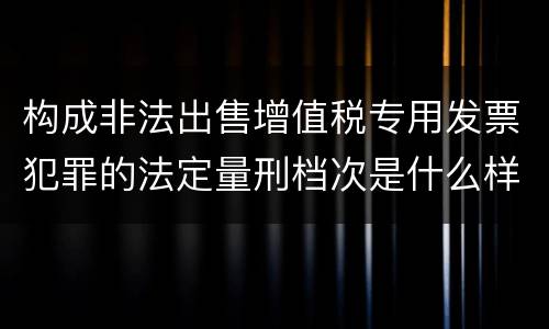 构成非法出售增值税专用发票犯罪的法定量刑档次是什么样的