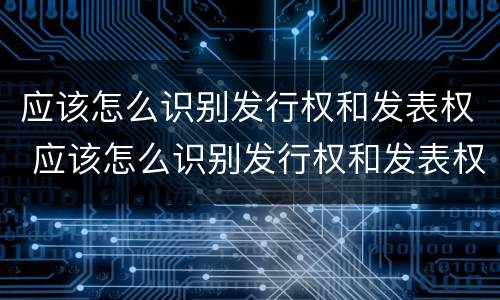 应该怎么识别发行权和发表权 应该怎么识别发行权和发表权的区别
