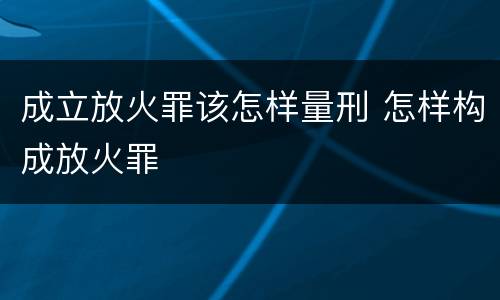 成立放火罪该怎样量刑 怎样构成放火罪
