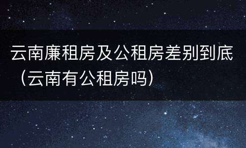 云南廉租房及公租房差别到底（云南有公租房吗）