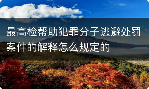 最高检帮助犯罪分子逃避处罚案件的解释怎么规定的