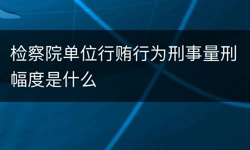 检察院单位行贿行为刑事量刑幅度是什么