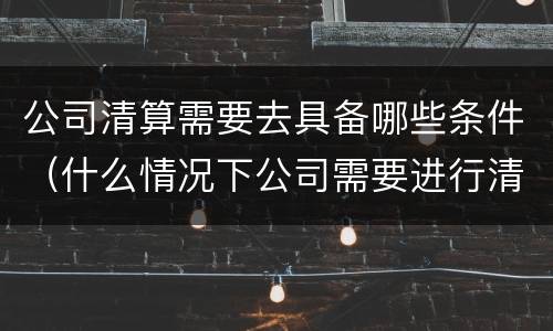 公司清算需要去具备哪些条件（什么情况下公司需要进行清算）