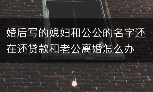婚后写的媳妇和公公的名字还在还贷款和老公离婚怎么办