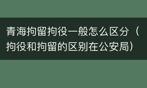 青海拘留拘役一般怎么区分（拘役和拘留的区别在公安局）