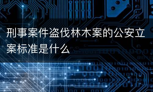 刑事案件盗伐林木案的公安立案标准是什么