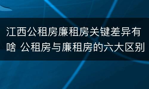 江西公租房廉租房关键差异有啥 公租房与廉租房的六大区别