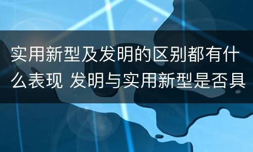 实用新型及发明的区别都有什么表现 发明与实用新型是否具有实用性