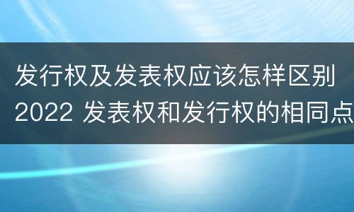 发行权及发表权应该怎样区别2022 发表权和发行权的相同点