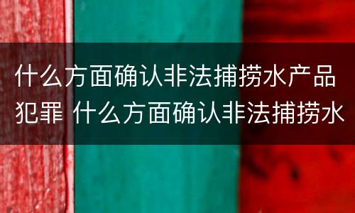 什么方面确认非法捕捞水产品犯罪 什么方面确认非法捕捞水产品犯罪行为