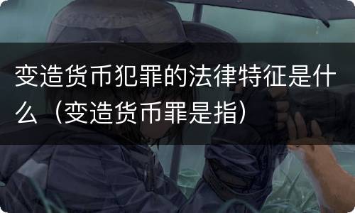 变造货币犯罪的法律特征是什么（变造货币罪是指）