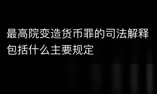 最高院变造货币罪的司法解释包括什么主要规定