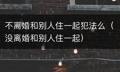 不离婚和别人住一起犯法么（没离婚和别人住一起）