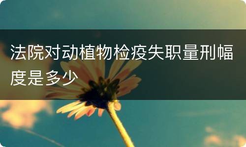 法院对动植物检疫失职量刑幅度是多少