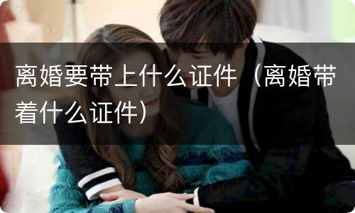 离婚要带上什么证件（离婚带着什么证件）