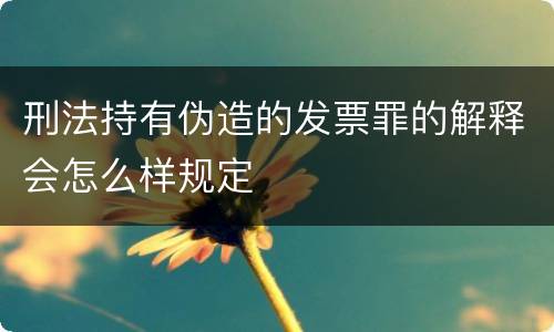 刑法持有伪造的发票罪的解释会怎么样规定