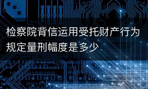 检察院背信运用受托财产行为规定量刑幅度是多少