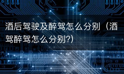 酒后驾驶及醉驾怎么分别（酒驾醉驾怎么分别?）